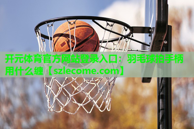 开元体育官方网站登录入口：羽毛球拍手柄用什么缠