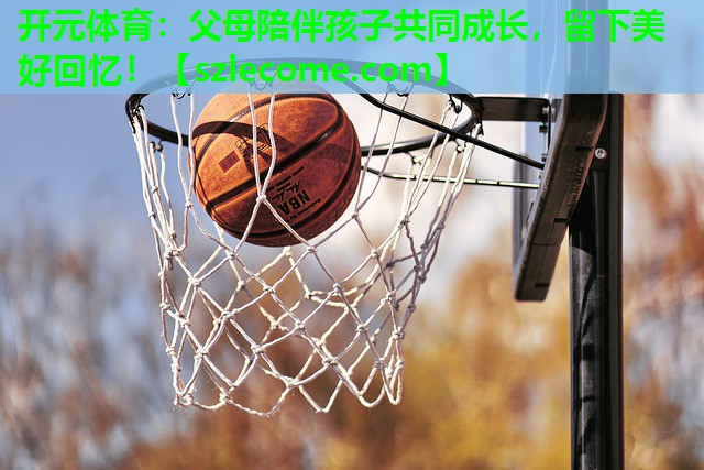 父母陪伴孩子共同成长，留下美好回忆！