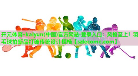 风格至上！羽毛球拍新品打破传统设计桎梏